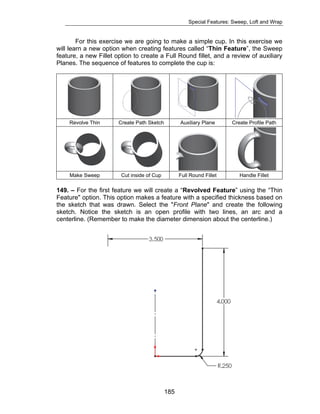 Special Features: Sweep, Loft and Wrap 
For this exercise we are going to make a simple cup. In this exercise we 
will learn a new option when creating features called “Thin Feature”, the Sweep 
feature, a new Fillet option to create a Full Round fillet, and a review of auxiliary 
Planes. The sequence of features to complete the cup is: 
Revolve Thin Create Path Sketch Auxiliary Plane Create Profile Path 
Make Sweep Cut inside of Cup Full Round Fillet Handle Fillet 
149. – For the first feature we will create a “Revolved Feature” using the “Thin 
Feature" option. This option makes a feature with a specified thickness based on 
the sketch that was drawn. Select the "Front Plane" and create the following 
sketch. Notice the sketch is an open profile with two lines, an arc and a 
centerline. (Remember to make the diameter dimension about the centerline.) 
185 
 