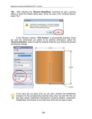 Beginner’s Guide to SolidWorks 2013 – Level I 
150. - After selecting the “Revolve Boss/Base” command we get a warning 
telling us about the sketch being open. Since we want a thin revolved feature, 
select “No." 
In the “Revolve” options, “Thin Feature” is automatically activated. Since 
we want the dimensions we added to be external dimensions, select the 
“Reverse Direction” option to add the material inside the cup. Notice the preview 
showing the change. 
In the value box we typed 3/16; we can add a fraction and SolidWorks 
changes it to the corresponding decimal value when we click OK. We can 
also type simple mathematic expressions including addition, subtraction, 
multiplication and division in any value box where we can type a value. 
186 
 