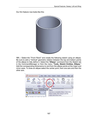 Special Features: Sweep, Loft and Wrap 
187 
Our thin feature now looks like this: 
151. - Select the "Front Plane" and create the following sketch using an ellipse. 
Be sure to add a “Vertical” geometric relation between the top and bottom points 
of the ellipse to fully define it. Select the “Ellipse” command from the Sketch tab 
in the CommandManager or from the menu “Tools, Sketch Entities, Ellipse." 
Add the corresponding dimensions to and from the ellipse points at the major and 
minor axes. To draw an ellipse select the center point, then one axis and then the 
other axis. 
 