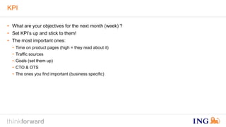 KPI 
• What are your objectives for the next month (week) ? 
• Set KPI’s up and stick to them! 
• The most important ones: 
• Time on product pages (high = they read about it) 
• Traffic sources 
• Goals (set them up) 
• CTO & OTS 
• The ones you find important (business specific) 
 
