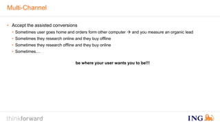 Multi-Channel 
• Accept the assisted conversions 
• Sometimes user goes home and orders form other computer  and you measure an organic lead 
• Sometimes they research online and they buy offline 
• Sometimes they research offline and they buy online 
• Sometimes.... 
be where your user wants you to be!!! 
 