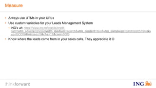 Measure 
• Always use UTMs in your URLs 
• Use custom variables for your Leads Management System 
• ING’s url: https://www.ing.ro/ingb/lp/credit-card? 
utm_source=google&utm_medium=search&utm_content=text&utm_campaign=cardcredit12rate&s 
up=GOOG&ini=search&cha=17&cam=8009 
• Know where the leads came from in your sales calls. They appreciate it  
 