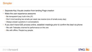Simpler 
• Separate Key Visuals creation from landing Page creation 
• Make the user experience awesome 
• Be transparent (say it all in the LP) 
• Don’t mind sending two emails per week (we receive tons of emails every day) 
• Always answer questions in conversations 
• If you don’t have E2E process online, establish meetings prior to confirm the deal via phone 
• Mix with Telesales channel for performance on this one 
• Mix with offline. People buy people. 
 