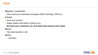 AIDA 
• Attention / awareness 
• Have continuous awareness campaigns (GDN, brandings, CPM etc.) 
• Interest 
• Know your product! 
• Always added value before inviting to buy 
• Be where your customers are. And where they express their needs. 
• Desire 
• Talk about benefits. A lot! 
• Action 
• …will follow 
 
