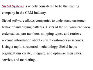 is widely considered to be the leading 
company in the CRM industry. 
Siebel software allows companies to understand customer 
behavior and buying patterns. Users of the software can view 
order status, part numbers, shipping types, and retrieve 
revenue information about current customers in seconds. 
Using a rapid, structured methodology, Siebel helps 
organizations create, integrate, and optimize their sales, 
service, and marketing. 
 