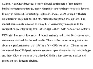 Currently, as CRM becomes a more integral component of the modern 
business enterprise strategy, many companies are turning to wireless devices 
to deliver market-differentiating customer service. CRM is used with data 
warehousing, data mining, and other intelligence-based applications. The 
market continues to develop as many ERP vendors try to respond to the 
competition by integrating front-office applications with back-office systems. 
CRM still has many downsides. Product maturity and cost-effectiveness have 
not always reached the desired results. There is frustration among end users 
about the performance and capability of the CRM solutions. Clients are not 
convinced that CRM performance measures up to the market and vendor hype 
and label CRM systems as overpriced. CRM is a fast growing market and 
prices are positioned to decline. 
 