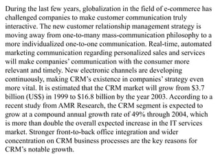 During the last few years, globalization in the field of e-commerce has 
challenged companies to make customer communication truly 
interactive. The new customer relationship management strategy is 
moving away from one-to-many mass-communication philosophy to a 
more individualized one-to-one communication. Real-time, automated 
marketing communication regarding personalized sales and services 
will make companies’ communication with the consumer more 
relevant and timely. New electronic channels are developing 
continuously, making CRM’s existence in companies’ strategy even 
more vital. It is estimated that the CRM market will grow from $3.7 
billion (US$) in 1999 to $16.8 billion by the year 2003. According to a 
recent study from AMR Research, the CRM segment is expected to 
grow at a compound annual growth rate of 49% through 2004, which 
is more than double the overall expected increase in the IT services 
market. Stronger front-to-back office integration and wider 
concentration on CRM business processes are the key reasons for 
CRM’s notable growth. 
