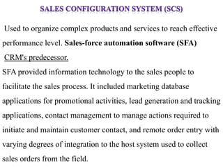 Used to organize complex products and services to reach effective 
performance level. Sales-force automation software (SFA) 
CRM's predecessor. 
SFA provided information technology to the sales people to 
facilitate the sales process. It included marketing database 
applications for promotional activities, lead generation and tracking 
applications, contact management to manage actions required to 
initiate and maintain customer contact, and remote order entry with 
varying degrees of integration to the host system used to collect 
sales orders from the field. 
 