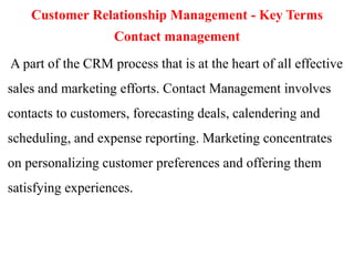 Customer Relationship Management - Key Terms 
Contact management 
A part of the CRM process that is at the heart of all effective 
sales and marketing efforts. Contact Management involves 
contacts to customers, forecasting deals, calendering and 
scheduling, and expense reporting. Marketing concentrates 
on personalizing customer preferences and offering them 
satisfying experiences. 
 