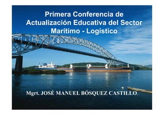 Primera Conferencia de 
Actualización Educativa del Sector 
Marítimo - Logístico 
Mgrt. JOSÉ MANUEL BÓSQUEZ CASTILLO. 
 