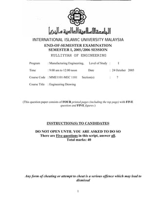 INTERNATIONAL ISLAMIC UNIVERSITY MALAYSIA 
END-OF-SEMESTER EXAMINATION 
SEMESTER I, 2005/2006 SESSION 
KULLIYYAH OF ENGINEERING 
Program : Manufacturing Engineering, Level of Study : I 
Time : 9:00 am to 12:00 noon Date : 24 October 2005 
Course Code : MME1101-MEC 1101 Section(s) : 7 
Course Title : Engineering Drawing 
(This question paper consists of FOUR printed pages (including the top page) with FIVE 
question and FIVE figures.) 
INSTRUCTION(S) TO CANDIDATES 
DO NOT OPEN UNTIL YOU ARE ASKED TO DO SO 
There are Five questions in this script, answer all. 
Total marks: 40 
Any form of cheating or attempt to cheat is a serious offence which may lead to 
dismissal 
1 
 