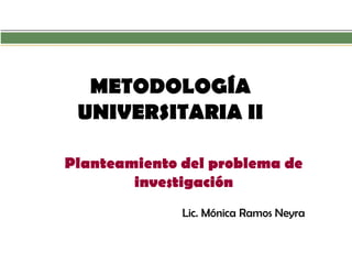 METODOLOGÍA UNIVERSITARIA II 
Planteamiento del problema de investigación 
Lic. Mónica Ramos Neyra  