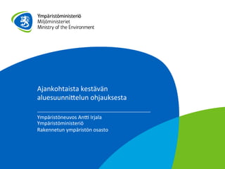 Ajankohtaista	
  kestävän	
  
aluesuunni1elun	
  ohjauksesta	
  
Ympäristöneuvos	
  An7	
  Irjala	
  
Ympäristöministeriö	
  
Rakennetun	
  ympäristön	
  osasto	
  
	
  
 