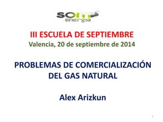 III ESCUELA DE SEPTIEMBRE
Valencia, 20 de septiembre de 2014
PROBLEMAS DE COMERCIALIZACIÓN
DEL GAS NATURAL
Alex Arizkun
1
 