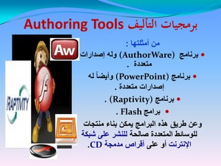‫التأليف‬ ‫برمجيات‬‫التأليف‬ ‫برمجيات‬Authoring ToolsAuthoring Tools
‫أمثلتها‬ ‫من‬:
‫برنامج‬(AuthorWare)‫إصدارات‬ ‫وله‬
‫متعددة‬.
‫برنامج‬(PowerPoint)‫له‬ ً‫ا‬‫وأٌض‬
‫متعددة‬ ‫إصدارات‬.
‫برنامج‬(Raptivity).
‫برامج‬Flash.
‫منتجات‬ ‫بناء‬ ‫ٌمكن‬ ‫البرامج‬ ‫هذه‬ ‫طرٌق‬ ‫وعن‬‫منتجات‬ ‫بناء‬ ‫ٌمكن‬ ‫البرامج‬ ‫هذه‬ ‫طرٌق‬ ‫وعن‬
‫صالحة‬ ‫المتعددة‬ ‫للوسائط‬‫صالحة‬ ‫المتعددة‬ ‫للوسائط‬‫شبكة‬ ‫على‬ ‫للنشر‬‫شبكة‬ ‫على‬ ‫للنشر‬
‫اإلنترنت‬‫اإلنترنت‬‫على‬ ‫أو‬‫على‬ ‫أو‬‫مدمجة‬ ‫أقراص‬‫مدمجة‬ ‫أقراص‬CDCD..
 