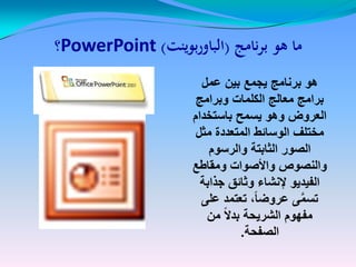 ‫نامج‬‫ر‬‫ب‬ ‫هو‬ ‫ما‬‫نامج‬‫ر‬‫ب‬ ‫هو‬ ‫ما‬((‫بوينت‬‫ر‬‫الباو‬‫بوينت‬‫ر‬‫الباو‬))PowerPointPowerPoint‫؟‬‫؟‬
‫عمل‬ ‫بٌن‬ ‫ٌجمع‬ ‫برنامج‬ ‫هو‬
‫وبرامج‬ ‫الكلمات‬ ‫معالج‬ ‫برامج‬
‫باستخدام‬ ‫ٌسمح‬ ‫وهو‬ ‫العروض‬
‫مثل‬ ‫المتعددة‬ ‫الوسائط‬ ‫مختلف‬
‫والرسوم‬ ‫الثابتة‬ ‫الصور‬
‫ومقاطع‬ ‫واألصوات‬ ‫والنصوص‬
‫جذابة‬ ‫وثائق‬ ‫إلنشاء‬ ‫الفٌدٌو‬
‫على‬ ‫تعتمد‬ ،ً‫ا‬‫عروض‬ ‫ى‬َّ‫م‬‫تس‬
‫من‬ ً‫ال‬‫بد‬ ‫الشرٌحة‬ ‫مفهوم‬
‫الصفحة‬.
 