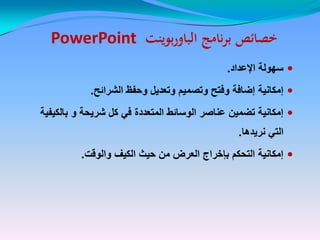 ‫نامج‬‫ر‬‫ب‬ ‫خصائص‬‫نامج‬‫ر‬‫ب‬ ‫خصائص‬‫بوينت‬‫ر‬‫الباو‬‫بوينت‬‫ر‬‫الباو‬PowerPointPowerPoint
‫اإلعداد‬ ‫سهولة‬‫اإلعداد‬ ‫سهولة‬..
‫الشرائح‬ ‫وحفظ‬ ‫وتعدٌل‬ ‫وتصمٌم‬ ‫وفتح‬ ‫إضافة‬ ‫إمكانٌة‬‫الشرائح‬ ‫وحفظ‬ ‫وتعدٌل‬ ‫وتصمٌم‬ ‫وفتح‬ ‫إضافة‬ ‫إمكانٌة‬..
‫شرٌحة‬ ‫كل‬ ً‫ف‬ ‫المتعددة‬ ‫الوسائط‬ ‫عناصر‬ ‫تضمٌن‬ ‫إمكانٌة‬‫شرٌحة‬ ‫كل‬ ً‫ف‬ ‫المتعددة‬ ‫الوسائط‬ ‫عناصر‬ ‫تضمٌن‬ ‫إمكانٌة‬‫و‬‫و‬‫بالكٌفٌة‬‫بالكٌفٌة‬
‫نرٌدها‬ ً‫الت‬‫نرٌدها‬ ً‫الت‬..
‫والوقت‬ ‫الكٌف‬ ‫حٌث‬ ‫من‬ ‫العرض‬ ‫بإخراج‬ ‫التحكم‬ ‫إمكانٌة‬‫والوقت‬ ‫الكٌف‬ ‫حٌث‬ ‫من‬ ‫العرض‬ ‫بإخراج‬ ‫التحكم‬ ‫إمكانٌة‬..
 