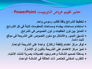 ‫عروض‬ ‫تقويم‬ ‫معايير‬‫عروض‬ ‫تقويم‬ ‫معايير‬‫بوينت‬‫ر‬‫الباو‬‫بوينت‬‫ر‬‫الباو‬PowerPointPowerPoint::
‫واحد‬ ً‫رسوم‬ ‫لقالب‬ ً‫ا‬‫وفق‬ ‫الشرائح‬ ‫تخطٌط‬.
‫الشرائح‬ ‫كل‬ ً‫ف‬ ‫ثابتة‬ ‫للمعلومات‬ ‫ومساحات‬ ‫بٌضاء‬ ‫مساحات‬ ‫استخدام‬.
‫الشرائح‬ ً‫ف‬ ‫النصوص‬ ‫لون‬ ‫و‬ ‫الخلفٌات‬ ‫لون‬ ‫بٌن‬ ‫التماٌز‬.
‫موقع‬ ً‫ف‬ ‫الشرٌحة‬ ‫على‬ ‫النصوص‬ ‫متون‬ ‫مع‬ ‫واألشكال‬ ‫الصور‬ ‫تنسٌق‬
ً‫ا‬‫دائم‬ ‫ثابت‬.
‫اهتمام‬ ‫مركز‬ ‫توفر‬(‫ارتكاز‬ ‫نقطة‬)‫الواحدة‬ ‫الشرٌحة‬ ‫على‬ ‫واحدة‬.
‫اإلشارة‬ ‫أو‬ ‫باللون‬ ‫الشرٌحة‬ ‫على‬ ‫االهتمام‬ ‫مركز‬ ‫تمٌز‬.
‫االنتباه‬ ‫تشتت‬ ‫بصرٌة‬ ‫تفصٌالت‬ ‫وجود‬ ‫وعدم‬ ‫الشاشة‬ ‫تصمٌم‬ ‫بساطة‬.
‫الواحدة‬ ‫الشاشة‬ ً‫ف‬ ‫العالقة‬ ‫ذات‬ ‫للعناصر‬ ً‫المكان‬ ‫التقارب‬.
 