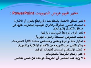 ‫عروض‬ ‫تقويم‬ ‫معايير‬‫عروض‬ ‫تقويم‬ ‫معايير‬‫بوينت‬‫ر‬‫الباو‬‫بوينت‬‫ر‬‫الباو‬PowerPointPowerPoint::
‫بالمعلومات‬ ‫االتصال‬ ‫مناطق‬ ‫تمٌز‬(‫الروابط‬)‫اإلشارة‬ ‫أو‬ ‫باللون‬.
ً‫ف‬ ‫علٌها‬ ‫المتعارف‬ ‫القٌاسٌة‬ ‫واأللوان‬ ‫المألوفة‬ ‫الصور‬ ‫استخدام‬
‫االتصال‬ ‫مناطق‬(‫الروابط‬.)
‫زٌارتها‬ ‫تمت‬ ً‫الت‬ ‫الروابط‬ ‫ألوان‬ ‫تغٌر‬.
‫الجارٌة‬ ‫والمواد‬ ‫المنسدلة‬ ‫النصوص‬ ‫تجنب‬.
‫المعلومات‬ ‫لكتابة‬ ‫محددة‬ ‫وخصائص‬ ‫ومقاس‬ ‫نوع‬ ‫ذو‬ ‫خط‬ ‫اختٌار‬.
‫والنحوٌة‬ ‫اإلمالئٌة‬ ‫األخطاء‬ ‫من‬ ‫الشرٌحة‬ ‫على‬ ‫النص‬ ‫ٌخلو‬.
‫الترقٌم‬ ‫لعالمات‬ ‫المسرف‬ ‫االستخدام‬ ‫تجنب‬.
‫بالمعلومات‬ ‫الشرٌحة‬ ‫ازدحام‬ ‫عدم‬.
‫عناصر‬ ‫خمس‬ ‫عن‬ ‫الواحدة‬ ‫الشرٌحة‬ ً‫ف‬ ‫العناصر‬ ‫عدد‬ ‫ٌزٌد‬ ‫ال‬.
 