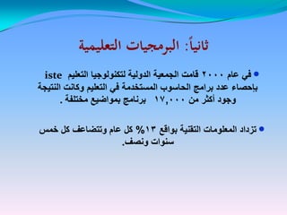 ‫ا‬‫ا‬‫ثاني‬‫ا‬‫ا‬‫ثاني‬::‫التعليمية‬ ‫البرمجيات‬‫التعليمية‬ ‫البرمجيات‬
‫عام‬ ً‫ف‬‫عام‬ ً‫ف‬20002000‫قامت‬‫قامت‬‫التعلٌم‬ ‫لتكنولوجٌا‬ ‫الدولٌة‬ ‫الجمعٌة‬isteiste
‫النتٌجة‬ ‫وكانت‬ ‫التعلٌم‬ ً‫ف‬ ‫المستخدمة‬ ‫الحاسوب‬ ‫برامج‬ ‫عدد‬ ‫بإحصاء‬‫النتٌجة‬ ‫وكانت‬ ‫التعلٌم‬ ً‫ف‬ ‫المستخدمة‬ ‫الحاسوب‬ ‫برامج‬ ‫عدد‬ ‫بإحصاء‬
‫من‬ ‫أكثر‬ ‫وجود‬‫من‬ ‫أكثر‬ ‫وجود‬17,00017,000‫مختلفة‬ ‫بمواضٌع‬ ‫برنامج‬‫مختلفة‬ ‫بمواضٌع‬ ‫برنامج‬..
‫بواقع‬ ‫التقنٌة‬ ‫المعلومات‬ ‫تزداد‬‫بواقع‬ ‫التقنٌة‬ ‫المعلومات‬ ‫تزداد‬1313%%‫خمس‬ ‫كل‬ ‫وتتضاعف‬ ‫عام‬ ‫كل‬‫خمس‬ ‫كل‬ ‫وتتضاعف‬ ‫عام‬ ‫كل‬
‫ونصف‬ ‫سنوات‬‫ونصف‬ ‫سنوات‬..
 