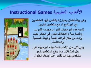‫التعليمية‬ ‫األلعاب‬‫التعليمية‬ ‫األلعاب‬Instructional Games
‫المتعلمون‬ ‫فٌها‬ ‫ٌتنافس‬ ‫ومبارزة‬ ‫نضال‬ ‫بٌئة‬ ً‫وه‬‫المتعلمون‬ ‫فٌها‬ ‫ٌتنافس‬ ‫ومبارزة‬ ‫نضال‬ ‫بٌئة‬ ً‫وه‬
‫آخرٌن‬ ‫متعلمٌن‬ ‫مع‬ ‫أو‬ ‫البرنامج‬ ‫مع‬‫آخرٌن‬ ‫متعلمٌن‬ ‫مع‬ ‫أو‬ ‫البرنامج‬ ‫مع‬..
‫التدرٌب‬ ‫برمجٌات‬ ً‫ا‬‫كثٌر‬ ‫البرمجٌات‬ ‫هذه‬ ‫تشبه‬‫التدرٌب‬ ‫برمجٌات‬ ً‫ا‬‫كثٌر‬ ‫البرمجٌات‬ ‫هذه‬ ‫تشبه‬
‫حٌث‬ ‫الحافز‬ ً‫ف‬ ‫ٌكمن‬ ‫واالختالف‬ ‫والممارسة‬‫حٌث‬ ‫الحافز‬ ً‫ف‬ ‫ٌكمن‬ ‫واالختالف‬ ‫والممارسة‬
‫المسلٌة‬ ‫والبٌئة‬ ‫اللعبة‬ ‫قواعد‬ ‫خالل‬ ‫من‬ ‫ٌزداد‬‫المسلٌة‬ ‫والبٌئة‬ ‫اللعبة‬ ‫قواعد‬ ‫خالل‬ ‫من‬ ‫ٌزداد‬
‫والمنافسة‬‫والمنافسة‬.
‫على‬ ‫البرمجٌة‬ ‫بٌئة‬ ‫تحث‬ ‫األلعاب‬ ‫من‬ ‫كثٌر‬ ً‫وف‬
‫نحو‬ ‫المتعلمٌن‬ ‫ٌدفع‬ ‫مما‬ ‫المشكالت‬ ‫حل‬
‫الحلول‬ ‫إلٌجاد‬ ‫علٌا‬ ‫تفكٌر‬ ‫مهارات‬ ‫استخدام‬.
 