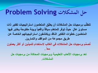 ‫المشكالت‬ ‫حل‬‫المشكالت‬ ‫حل‬Problem SolvingProblem Solving
‫ذات‬ ‫تفكٌر‬ ‫استراتٌجٌات‬ ‫المتعلمون‬ ‫ق‬ِّ‫ب‬‫ٌط‬ ‫أن‬ ‫المشكالت‬ ‫حل‬ ‫برمجٌات‬ ‫ب‬َّ‫ل‬‫تتط‬‫ذات‬ ‫تفكٌر‬ ‫استراتٌجٌات‬ ‫المتعلمون‬ ‫ق‬ِّ‫ب‬‫ٌط‬ ‫أن‬ ‫المشكالت‬ ‫حل‬ ‫برمجٌات‬ ‫ب‬َّ‫ل‬‫تتط‬
‫فٌها‬ ‫ٌختبر‬ ‫مفتوحة‬ ‫وبٌئة‬ ً‫ا‬ٌ‫واقع‬ ً‫ا‬‫سٌاق‬ ‫للمتعلم‬ ‫توفر‬ ُ‫حٌث‬ ٍ‫عال‬ ً‫مستوى‬‫فٌها‬ ‫ٌختبر‬ ‫مفتوحة‬ ‫وبٌئة‬ ً‫ا‬ٌ‫واقع‬ ً‫ا‬‫سٌاق‬ ‫للمتعلم‬ ‫توفر‬ ُ‫حٌث‬ ٍ‫عال‬ ً‫مستوى‬
‫عن‬ ‫الخاصة‬ ‫استراتٌجٌاتهم‬ ‫وٌكتشفون‬ ‫الناقد‬ ‫التفكٌر‬ ‫خطوات‬ ‫المتعلمون‬‫عن‬ ‫الخاصة‬ ‫استراتٌجٌاتهم‬ ‫وٌكتشفون‬ ‫الناقد‬ ‫التفكٌر‬ ‫خطوات‬ ‫المتعلمون‬
‫والتمارٌن‬ ‫المواقف‬ ‫من‬ ‫مجموعة‬ ‫طرٌق‬‫والتمارٌن‬ ‫المواقف‬ ‫من‬ ‫مجموعة‬ ‫طرٌق‬..
‫ٌعملون‬ ‫أكثر‬ ‫أو‬ ‫تلمٌذٌن‬ ‫الستخدام‬ ‫الغالب‬ ً‫ف‬ ‫المشكالت‬ ‫حل‬ ‫برمجٌات‬ ‫م‬ِّ‫م‬‫ص‬ُ‫ت‬‫ٌعملون‬ ‫أكثر‬ ‫أو‬ ‫تلمٌذٌن‬ ‫الستخدام‬ ‫الغالب‬ ً‫ف‬ ‫المشكالت‬ ‫حل‬ ‫برمجٌات‬ ‫م‬ِّ‫م‬‫ص‬ُ‫ت‬
ً‫ا‬‫مع‬ً‫ا‬‫مع‬..
‫حل‬ ‫برمجٌات‬ ‫من‬ ‫المحاكاة‬ ‫وبرمجٌات‬ ‫التعلٌمٌة‬ ‫األلعاب‬ ‫برمجٌات‬ ‫تعد‬‫حل‬ ‫برمجٌات‬ ‫من‬ ‫المحاكاة‬ ‫وبرمجٌات‬ ‫التعلٌمٌة‬ ‫األلعاب‬ ‫برمجٌات‬ ‫تعد‬
‫المشكالت‬‫المشكالت‬..
 