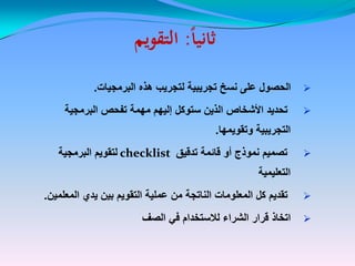 ‫ا‬‫ا‬‫ثاني‬‫ا‬‫ا‬‫ثاني‬::‫التقويم‬‫التقويم‬
‫البرمجٌات‬ ‫هذه‬ ‫لتجرٌب‬ ‫تجرٌبٌة‬ ‫نسخ‬ ‫على‬ ‫الحصول‬‫البرمجٌات‬ ‫هذه‬ ‫لتجرٌب‬ ‫تجرٌبٌة‬ ‫نسخ‬ ‫على‬ ‫الحصول‬..
‫البرمجٌة‬ ‫تفحص‬ ‫مهمة‬ ‫إلٌهم‬ ‫ستوكل‬ ‫الذٌن‬ ‫األشخاص‬ ‫تحدٌد‬‫البرمجٌة‬ ‫تفحص‬ ‫مهمة‬ ‫إلٌهم‬ ‫ستوكل‬ ‫الذٌن‬ ‫األشخاص‬ ‫تحدٌد‬
‫وتقوٌمها‬ ‫التجرٌبٌة‬‫وتقوٌمها‬ ‫التجرٌبٌة‬..
‫تدقٌق‬ ‫قائمة‬ ‫أو‬ ‫نموذج‬ ‫تصمٌم‬‫تدقٌق‬ ‫قائمة‬ ‫أو‬ ‫نموذج‬ ‫تصمٌم‬checklistchecklist‫البرمجٌة‬ ‫لتقوٌم‬‫البرمجٌة‬ ‫لتقوٌم‬
‫التعلٌمٌة‬‫التعلٌمٌة‬
‫المعلمٌن‬ ‫ٌدي‬ ‫بٌن‬ ‫التقوٌم‬ ‫عملٌة‬ ‫من‬ ‫الناتجة‬ ‫المعلومات‬ ‫كل‬ ‫تقدٌم‬‫المعلمٌن‬ ‫ٌدي‬ ‫بٌن‬ ‫التقوٌم‬ ‫عملٌة‬ ‫من‬ ‫الناتجة‬ ‫المعلومات‬ ‫كل‬ ‫تقدٌم‬..
‫الصف‬ ً‫ف‬ ‫لالستخدام‬ ‫الشراء‬ ‫قرار‬ ‫اتخاذ‬‫الصف‬ ً‫ف‬ ‫لالستخدام‬ ‫الشراء‬ ‫قرار‬ ‫اتخاذ‬
 