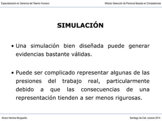 Alvaro Herrera Murgueitio Santiago de Cali, octubre 2014
Especialización en Gerencia del Talento Humano Módulo Selección de Personal Basada en Competencias
• Una simulación bien diseñada puede generar
evidencias bastante válidas.
• Puede ser complicado representar algunas de las
presiones del trabajo real, particularmente
debido a que las consecuencias de una
representación tienden a ser menos rigurosas.
SIMULACIÓN
 