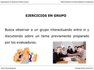 Alvaro Herrera Murgueitio Santiago de Cali, octubre 2014
Especialización en Gerencia del Talento Humano Módulo Selección de Personal Basada en Competencias
EJERCICIOS EN GRUPO
Busca observar a un grupo interactuando entre si y
discutiendo sobre un tema previamente preparado
por los evaluadores.
 
