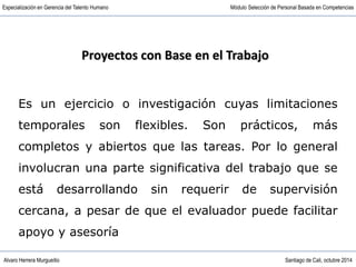 Alvaro Herrera Murgueitio Santiago de Cali, octubre 2014
Especialización en Gerencia del Talento Humano Módulo Selección de Personal Basada en Competencias
Es un ejercicio o investigación cuyas limitaciones
temporales son flexibles. Son prácticos, más
completos y abiertos que las tareas. Por lo general
involucran una parte significativa del trabajo que se
está desarrollando sin requerir de supervisión
cercana, a pesar de que el evaluador puede facilitar
apoyo y asesoría
Proyectos con Base en el Trabajo
 
