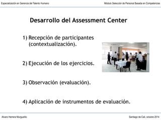 Alvaro Herrera Murgueitio Santiago de Cali, octubre 2014
Especialización en Gerencia del Talento Humano Módulo Selección de Personal Basada en Competencias
1) Recepción de participantes
(contextualización).
2) Ejecución de los ejercicios.
3) Observación (evaluación).
4) Aplicación de instrumentos de evaluación.
Desarrollo del Assessment Center
 