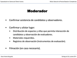 Alvaro Herrera Murgueitio Santiago de Cali, octubre 2014
Especialización en Gerencia del Talento Humano Módulo Selección de Personal Basada en Competencias
• Confirmar asistencia de candidatos y observadores.
• Confirmar y alistar lugar:
• Distribución de espacios y sillas que permita interacción de
candidatos y observación de evaluadores.
• Materiales requeridos.
• Registros de observación (instrumentos de evaluación).
• Filmación (en caso necesario).
Moderador
 