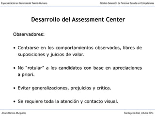 Alvaro Herrera Murgueitio Santiago de Cali, octubre 2014
Especialización en Gerencia del Talento Humano Módulo Selección de Personal Basada en Competencias
Observadores:
• Centrarse en los comportamientos observados, libres de
suposiciones y juicios de valor.
• No “rotular” a los candidatos con base en apreciaciones
a priori.
• Evitar generalizaciones, prejuicios y critica.
• Se requiere toda la atención y contacto visual.
Desarrollo del Assessment Center
 