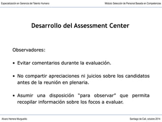 Alvaro Herrera Murgueitio Santiago de Cali, octubre 2014
Especialización en Gerencia del Talento Humano Módulo Selección de Personal Basada en Competencias
Observadores:
• Evitar comentarios durante la evaluación.
• No compartir apreciaciones ni juicios sobre los candidatos
antes de la reunión en plenaria.
• Asumir una disposición “para observar” que permita
recopilar información sobre los focos a evaluar.
Desarrollo del Assessment Center
 