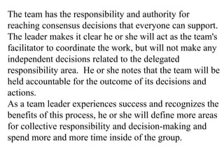 The team has the responsibility and authority for
reaching consensus decisions that everyone can support.
The leader makes it clear he or she will act as the team's
facilitator to coordinate the work, but will not make any
independent decisions related to the delegated
responsibility area. He or she notes that the team will be
held accountable for the outcome of its decisions and
actions.
As a team leader experiences success and recognizes the
benefits of this process, he or she will define more areas
for collective responsibility and decision-making and
spend more and more time inside of the group.
 