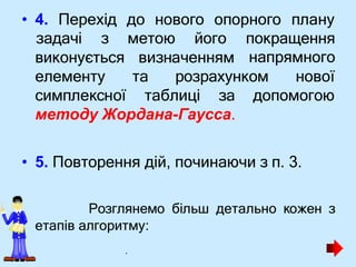 • 4. Перехід до нового опорного плану
визначенням
задачі з метою його покращення
напрямного
та розрахунком нової
виконується
елементу
симплексної таблиці за допомогою
методу Жордана-Гаусса.
• 5. Повторення дій, починаючи з п. 3.
Розглянемо більш детально кожен з
етапів алгоритму:
.
 