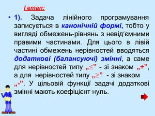 I етап:
• 1). Задача лінійного програмування
записується в канонічній формі, тобто у
вигляді обмежень-рівнянь з невідємними
правими частинами. Для цього в лівій
частині обмежень нерівностей вводяться
додаткові (балансуючі) змінні, а саме
для нерівностей типу „” - зі знаком „+”,
а для нерівностей типу „” - зі знаком
„-”. У цільовій функції задачі додаткові
змінні мають коефіцієнт нуль.
.
 