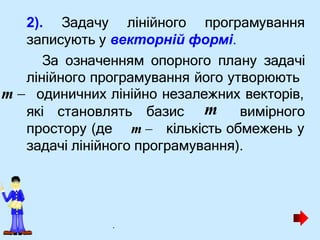 які становлять базис вимірного
m
2). Задачу лінійного програмування
записують у векторній формі.
За означенням опорного плану задачі
лінійного програмування його утворюють
m  одиничних лінійно незалежних векторів,
простору (де m  кількість обмежень у
задачі лінійного програмування).
.
 