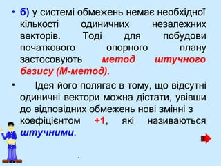 • б) у системі обмежень немає необхідної
одиничних
Тоді
кількості
векторів.
початкового
для
опорного
застосовують метод
незалежних
побудови
плану
штучного
•
базису (М-метод).
Ідея його полягає в тому, що відсутні
одиничні вектори можна дістати, увівши
до відповідних обмежень нові змінні з
коефіцієнтом +1, які називаються
штучними.
.
 