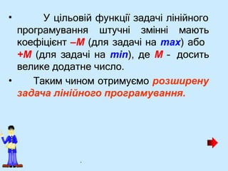 • У цільовій функції задачі лінійного
програмування штучні змінні мають
•
коефіцієнт –М (для задачі на max) або
+M (для задачі на min), де М – досить
велике додатне число.
Таким чином отримуємо розширену
задача лінійного програмування.
.
 