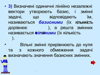 • 3) Визначені одиничні лінійно незалежні
вектори утворюють базис, і
задачі, що відповідають
змінні
їм,
• Вільні змінні прирівнюють до нуля
та з кожного обмеження задачі
визначають значення базисних змінних.
називаються базисними (їх кільmкість
дорівнює ), а решта змінних
називається n
ві
ль
m
ними (їх кількість
).
.
 