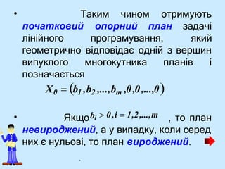 • Таким чином отримують
початковий
лінійного програмування,
опорний план задачі
який
геометрично відповідає одній з вершин
планів і
•
невироджений, а у випадку, коли серед
них є нульові, то план вироджений.
випуклого многокутника
позначається
X0  b1 ,b2 ,...,bm ,0,0,.
...,0
Якщоbi , то план
 0,i  1,2,...,m
.
 