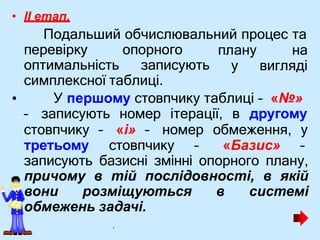 • II етап.
Подальший обчислювальний процес та
перевірку опорного
оптимальність записують
плану на
у вигляді
симплексної таблиці.
• У першому стовпчику таблиці – «№»
– записують номер ітерації, в другому
стовпчику – «і» – номер обмеження, у
третьому стовпчику – «Базис» –
записують базисні змінні опорного плану,
причому в тій послідовності, в якій
вони розміщуються в системі
обмежень задачі.
.
 