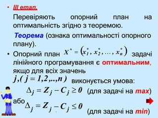 .
• III етап.
Перевіряють опорний план на
оптимальність згідно з теоремою.
Теорема (ознака оптимальності опорного
плану).
(для задачі на max)
(для задачі на min)
* * *
• Опорний план X задачі
*
 х1 , х2 , … , хn 
лінійного програмування є оптимальним,
якщо для всіх значень
j,( j  1,2,..,n ) виконується умова:
j  Z j  C j  0
j
j j  C  0
або
  Z
 
