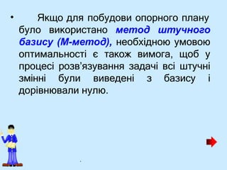 • Якщо для побудови опорного плану
було використано метод штучного
базису (М-метод), необхідною умовою
оптимальності є також вимога, щоб у
процесі розв’язування задачі всі штучні
змінні були виведені з базису i
дорівнювали нулю.
.
 