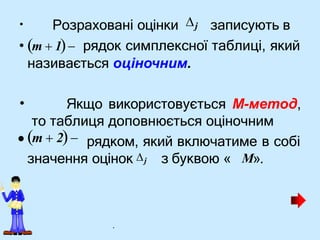 •
• Якщо використовується М-метод,
Розраховані оцінки j записують в
• m  1 рядок симплексної таблиці, який
називається оціночним.
то таблиця доповнюється оціночним
•m  2 рядком, який включатиме в собі
значення оцінок j з буквою « M».
.
 