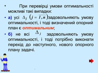 • При перевірці умови оптимальності
можливі такі випадки:
• а) усі
оптимальності, і тоді визначений опорний
план є оптимальним;
• б) не всі задовольняють умову
оптимальності, і тоді потрібно виконати
перехід до наступного, нового опорного
плану задачі.
j  1 ,n задовольняють умову
j
 j
.
 