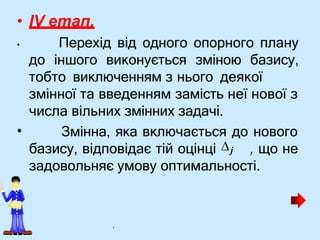 • IV етап.
• Перехід від одного опорного плану
до іншого виконується зміною базису,
тобто виключенням з нього деякої
•
змінної та введенням замість неї нової з
числа вільних змінних задачі.
Змінна, яка включається до нового
базису, відповідає тій оцінці j , що не
задовольняє умову оптимальності.
.
 