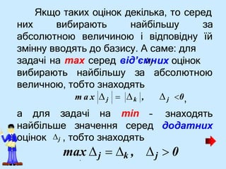 Якщо таких оцінок декілька, то серед
них вибирають найбільшу за
абсолютною величиною і відповідну їй
змінну вводять до базису. А саме: для
их оцінок
вибирають найбільшу за абсолютною
величною, тобто знаходять
а для задачі на min
найбільше значення серед
задачі на max серед від’єм
н
j
 j 0,
– знаходять
додатних
m a x  j  k ,
j  0
оцінок j , тобто знаходять
max j  k ,
.
 