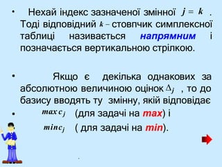 •
• Якщо є декілька однакових за
•
•
(для задачі на max) і
( для задачі на min).
Нехай індекс зазначеної змінної j  k .
Тоді відповідний k  стовпчик симплексної
таблиці називається напрямним і
позначається вертикальною стрілкою.
абсолютною величиною оцінок j , то до
базису вводять ту змінну, якій відповідає
max cj
mincj
.
 